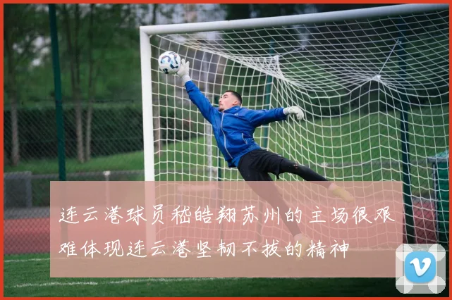 连云港球员嵇皓翔苏州的主场很艰难体现连云港坚韧不拔的精神