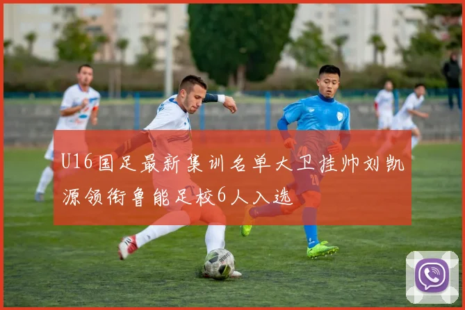 U16国足最新集训名单大卫挂帅刘凯源领衔鲁能足校6人入选